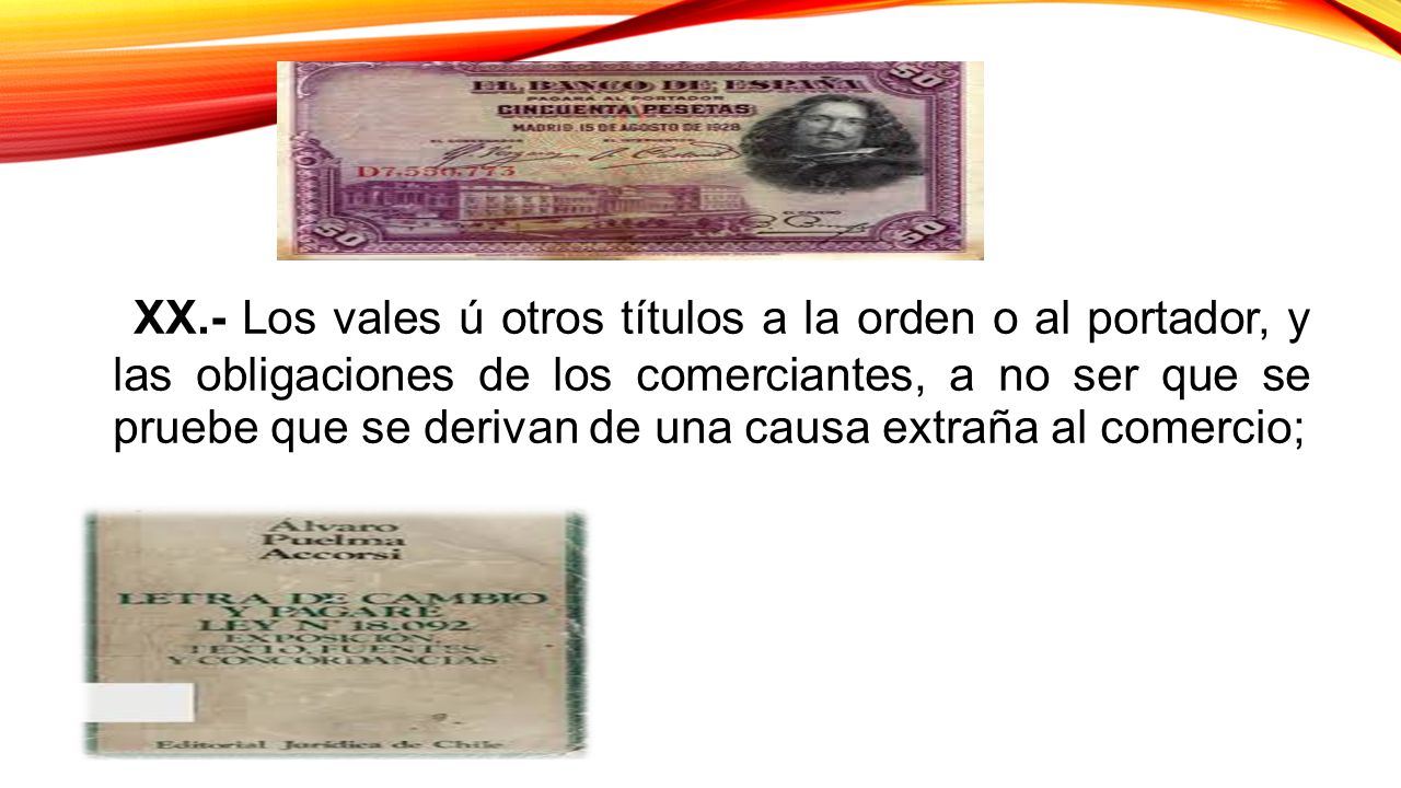 XX.- Los vales ú otros títulos a la orden o al portador, y las obligaciones de los comerciantes, a no ser que se pruebe que se derivan de una causa extraña al comercio;