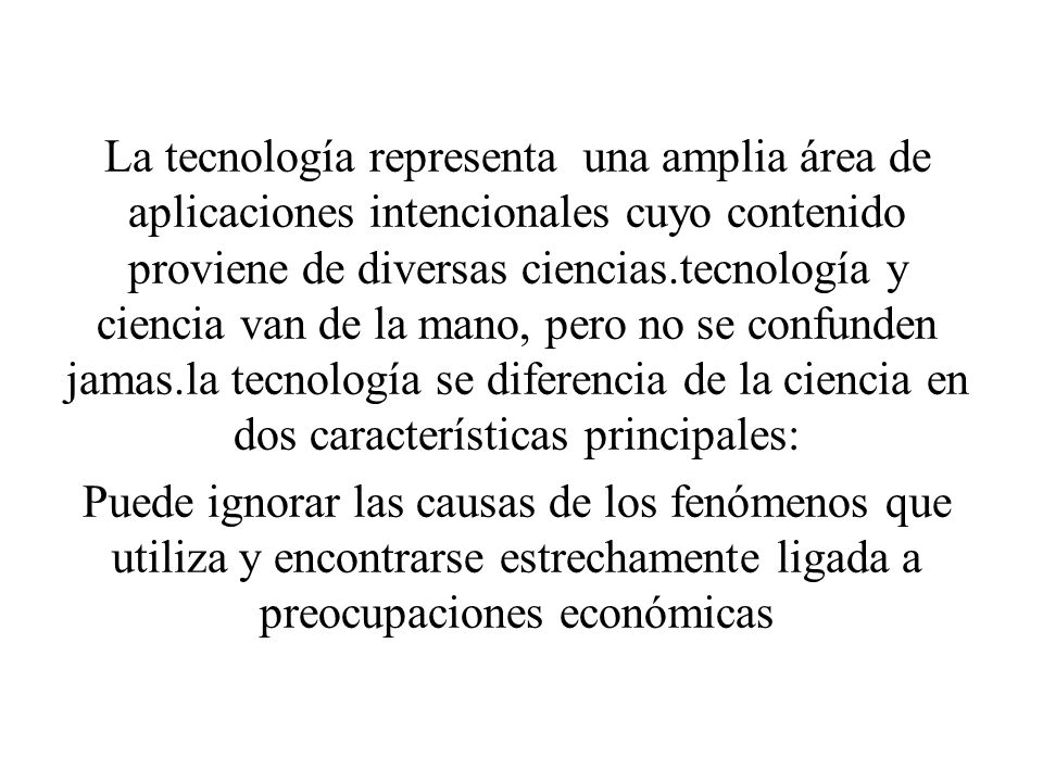 La tecnología representa una amplia área de aplicaciones intencionales cuyo contenido proviene de diversas ciencias.tecnología y ciencia van de la mano, pero no se confunden jamas.la tecnología se diferencia de la ciencia en dos características principales:
