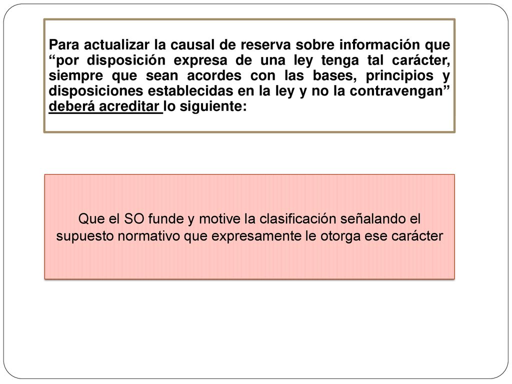 Para actualizar la causal de reserva sobre información que por disposición expresa de una ley tenga tal carácter, siempre que sean acordes con las bases, principios y disposiciones establecidas en la ley y no la contravengan deberá acreditar lo siguiente: