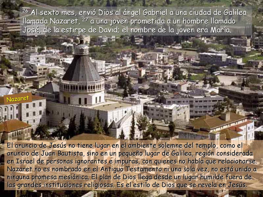 26 Al sexto mes, envió Dios al ángel Gabriel a una ciudad de Galilea llamada Nazaret, 27 a una joven prometida a un hombre llamado José, de la estirpe de David; el nombre de la joven era María.