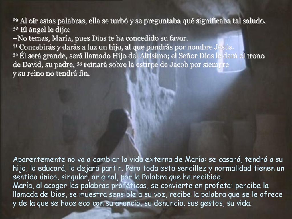 29 Al oír estas palabras, ella se turbó y se preguntaba qué significaba tal saludo. 30 El ángel le dijo: –No temas, María, pues Dios te ha concedido su favor. 31 Concebirás y darás a luz un hijo, al que pondrás por nombre Jesús. 32 Él será grande, será llamado Hijo del Altísimo; el Señor Dios le dará el trono de David, su padre, 33 reinará sobre la estirpe de Jacob por siempre y su reino no tendrá fin.