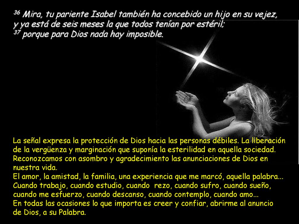 36 Mira, tu pariente Isabel también ha concebido un hijo en su vejez, y ya está de seis meses la que todos tenían por estéril; 37 porque para Dios nada hay imposible.