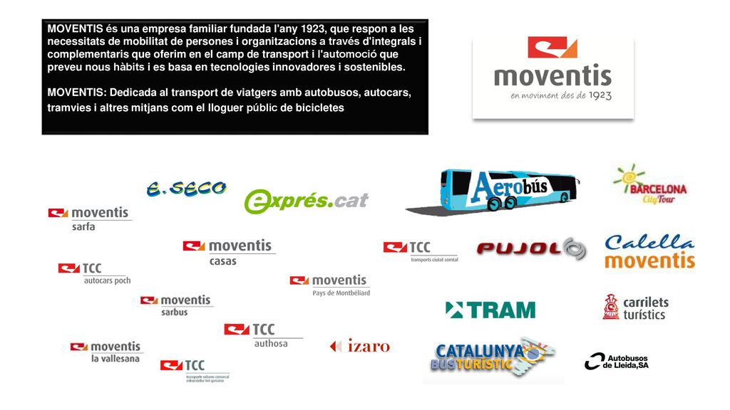 MOVENTIS és una empresa familiar fundada l any 1923, que respon a les necessitats de mobilitat de persones i organitzacions a través d integrals i complementaris que oferim en el camp de transport i l automoció que preveu nous hàbits i es basa en tecnologies innovadores i sostenibles.