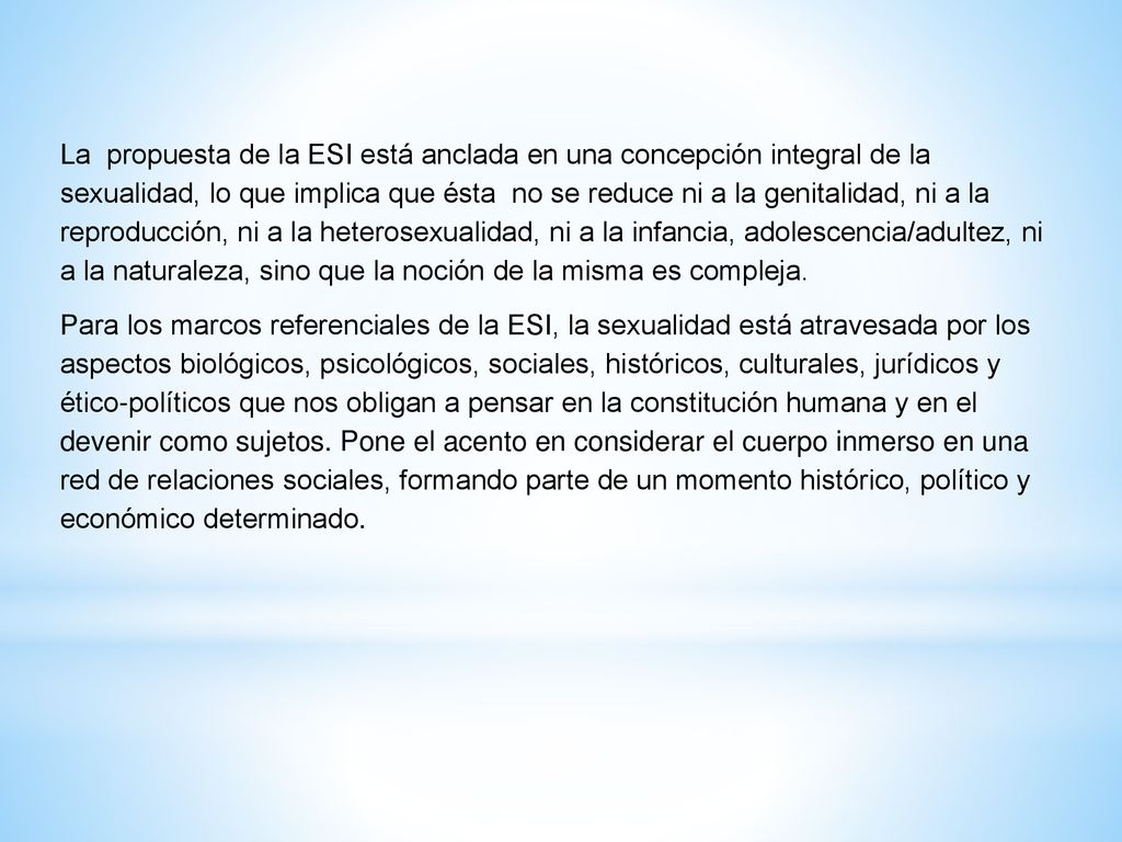 La propuesta de la ESI está anclada en una concepción integral de la sexualidad, lo que implica que ésta no se reduce ni a la genitalidad, ni a la reproducción, ni a la heterosexualidad, ni a la infancia, adolescencia/adultez, ni a la naturaleza, sino que la noción de la misma es compleja.