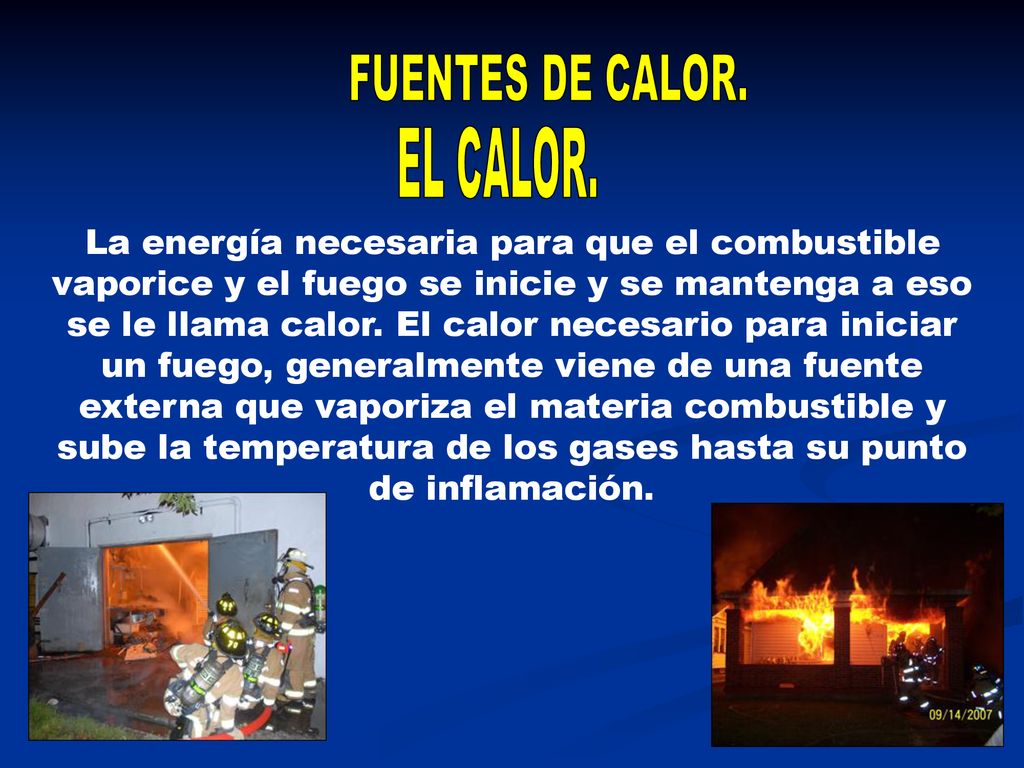 La energía necesaria para que el combustible vaporice y el fuego se inicie y se mantenga a eso se le llama calor. El calor necesario para iniciar un fuego, generalmente viene de una fuente externa que vaporiza el materia combustible y sube la temperatura de los gases hasta su punto de inflamación.