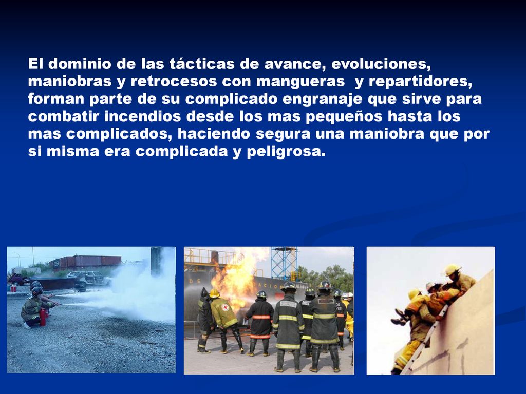 El dominio de las tácticas de avance, evoluciones, maniobras y retrocesos con mangueras y repartidores, forman parte de su complicado engranaje que sirve para combatir incendios desde los mas pequeños hasta los mas complicados, haciendo segura una maniobra que por si misma era complicada y peligrosa.