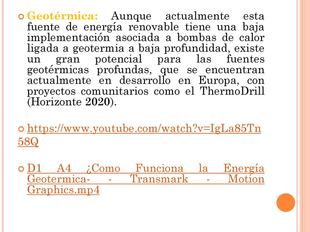 Geotérmica: Aunque actualmente esta fuente de energía renovable tiene una baja implementación asociada a bombas de calor ligada a geotermia a baja profundidad, existe un gran potencial para las fuentes geotérmicas profundas, que se encuentran actualmente en desarrollo en Europa, con proyectos comunitarios como el ThermoDrill (Horizonte 2020).