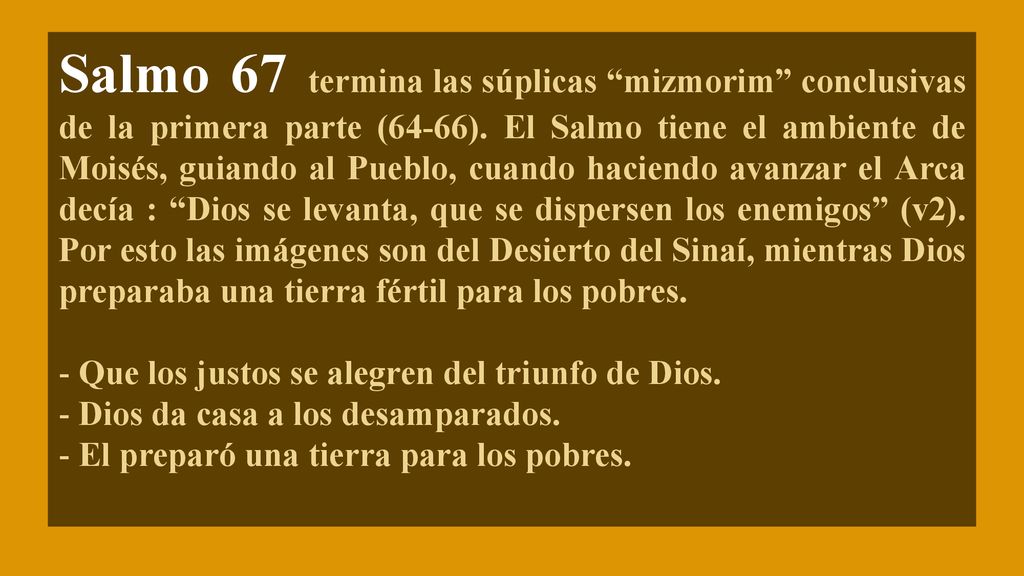 Salmo 67 termina las súplicas mizmorim conclusivas de la primera parte (64-66). El Salmo tiene el ambiente de Moisés, guiando al Pueblo, cuando haciendo avanzar el Arca decía : Dios se levanta, que se dispersen los enemigos (v2). Por esto las imágenes son del Desierto del Sinaí, mientras Dios preparaba una tierra fértil para los pobres.