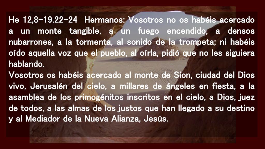 He 12, Hermanos: Vosotros no os habéis acercado a un monte tangible, a un fuego encendido, a densos nubarrones, a la tormenta, al sonido de la trompeta; ni habéis oído aquella voz que el pueblo, al oírla, pidió que no les siguiera hablando.