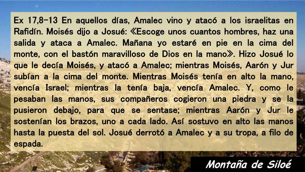 Ex 17,8-13 En aquellos días, Amalec vino y atacó a los israelitas en Rafidín. Moisés dijo a Josué: «Escoge unos cuantos hombres, haz una salida y ataca a Amalec. Mañana yo estaré en pie en la cima del monte, con el bastón maravilloso de Dios en la mano». Hizo Josué lo que le decía Moisés, y atacó a Amalec; mientras Moisés, Aarón y Jur subían a la cima del monte. Mientras Moisés tenía en alto la mano, vencía Israel; mientras la tenía baja, vencía Amalec. Y, como le pesaban las manos, sus compañeros cogieron una piedra y se la pusieron debajo, para que se sentase; mientras Aarón y Jur le sostenían los brazos, uno a cada lado. Así sostuvo en alto las manos hasta la puesta del sol. Josué derrotó a Amalec y a su tropa, a filo de espada.
