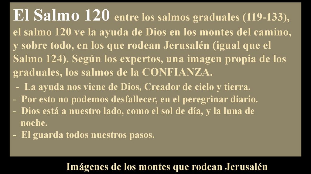El Salmo 120 entre los salmos graduales ( ), el salmo 120 ve la ayuda de Dios en los montes del camino, y sobre todo, en los que rodean Jerusalén (igual que el Salmo 124). Según los expertos, una imagen propia de los graduales, los salmos de la CONFIANZA.