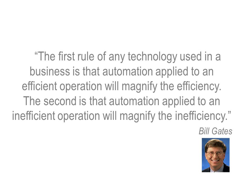 The first rule of any technology used in a business is that automation applied to an efficient operation will magnify the efficiency. The second is that automation applied to an inefficient operation will magnify the inefficiency.