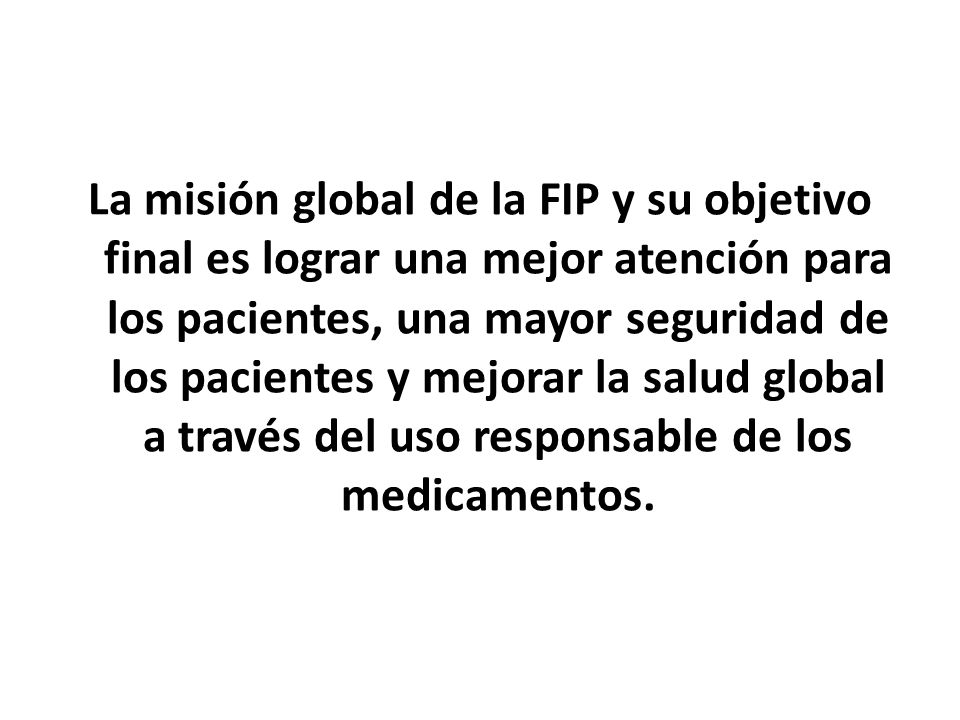 La misión global de la FIP y su objetivo final es lograr una mejor atención para los pacientes, una mayor seguridad de los pacientes y mejorar la salud global a través del uso responsable de los medicamentos.