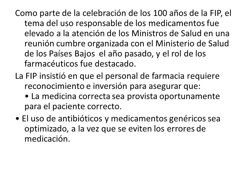 Como parte de la celebración de los 100 años de la FIP, el tema del uso responsable de los medicamentos fue elevado a la atención de los Ministros de Salud en una reunión cumbre organizada con el Ministerio de Salud de los Países Bajos el año pasado, y el rol de los farmacéuticos fue destacado.