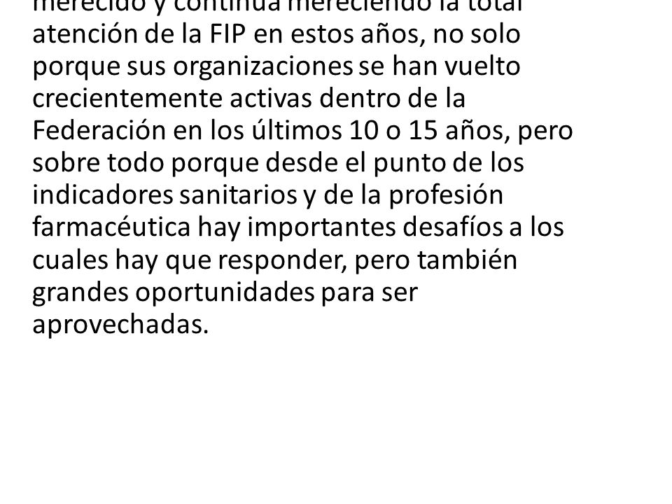 Sudamérica y América Latina como región ha merecido y continúa mereciendo la total atención de la FIP en estos años, no solo porque sus organizaciones se han vuelto crecientemente activas dentro de la Federación en los últimos 10 o 15 años, pero sobre todo porque desde el punto de los indicadores sanitarios y de la profesión farmacéutica hay importantes desafíos a los cuales hay que responder, pero también grandes oportunidades para ser aprovechadas.
