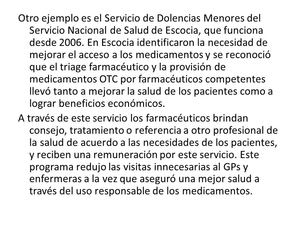 Otro ejemplo es el Servicio de Dolencias Menores del Servicio Nacional de Salud de Escocia, que funciona desde En Escocia identificaron la necesidad de mejorar el acceso a los medicamentos y se reconoció que el triage farmacéutico y la provisión de medicamentos OTC por farmacéuticos competentes llevó tanto a mejorar la salud de los pacientes como a lograr beneficios económicos.