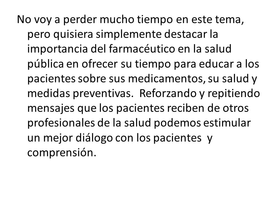 No voy a perder mucho tiempo en este tema, pero quisiera simplemente destacar la importancia del farmacéutico en la salud pública en ofrecer su tiempo para educar a los pacientes sobre sus medicamentos, su salud y medidas preventivas.