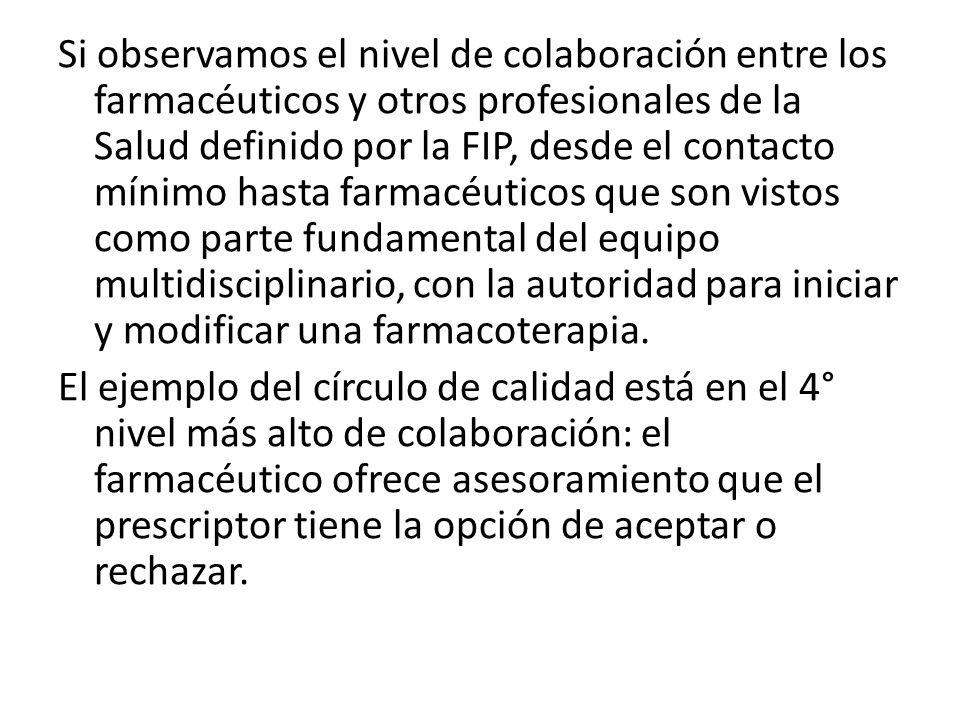Si observamos el nivel de colaboración entre los farmacéuticos y otros profesionales de la Salud definido por la FIP, desde el contacto mínimo hasta farmacéuticos que son vistos como parte fundamental del equipo multidisciplinario, con la autoridad para iniciar y modificar una farmacoterapia.