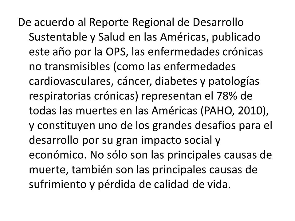 De acuerdo al Reporte Regional de Desarrollo Sustentable y Salud en las Américas, publicado este año por la OPS, las enfermedades crónicas no transmisibles (como las enfermedades cardiovasculares, cáncer, diabetes y patologías respiratorias crónicas) representan el 78% de todas las muertes en las Américas (PAHO, 2010), y constituyen uno de los grandes desafíos para el desarrollo por su gran impacto social y económico.