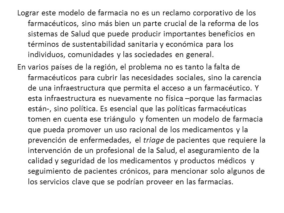 Lograr este modelo de farmacia no es un reclamo corporativo de los farmacéuticos, sino más bien un parte crucial de la reforma de los sistemas de Salud que puede producir importantes beneficios en términos de sustentabilidad sanitaria y económica para los individuos, comunidades y las sociedades en general.
