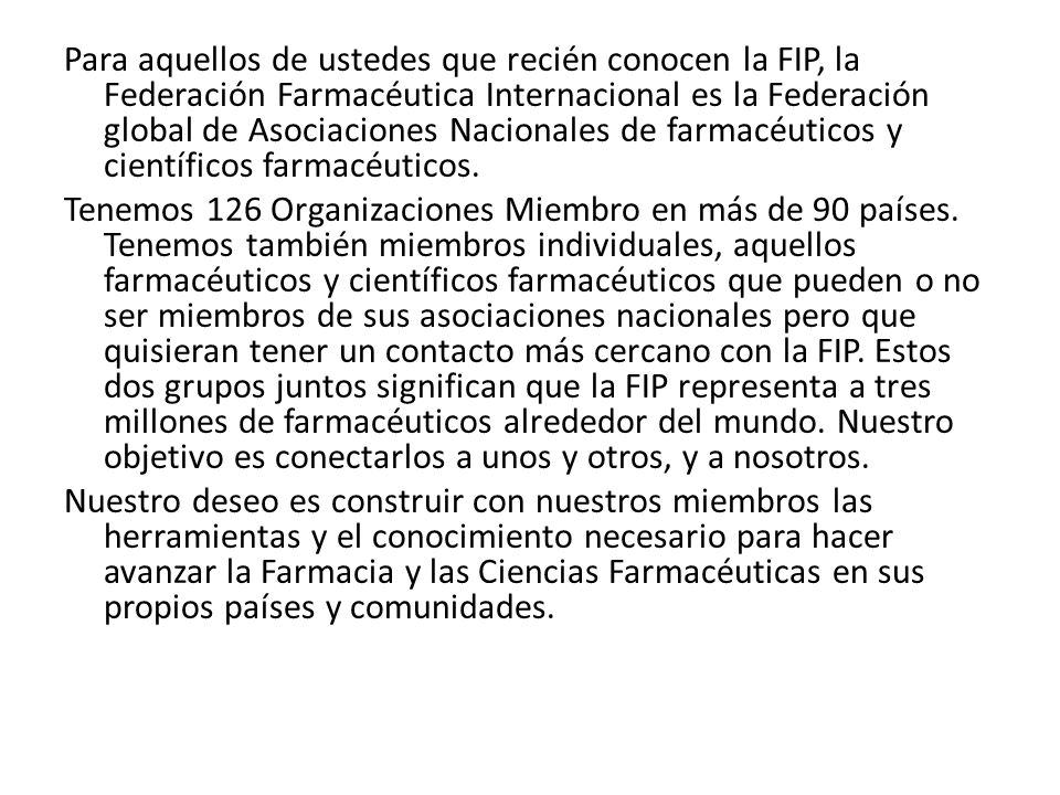 Para aquellos de ustedes que recién conocen la FIP, la Federación Farmacéutica Internacional es la Federación global de Asociaciones Nacionales de farmacéuticos y científicos farmacéuticos.