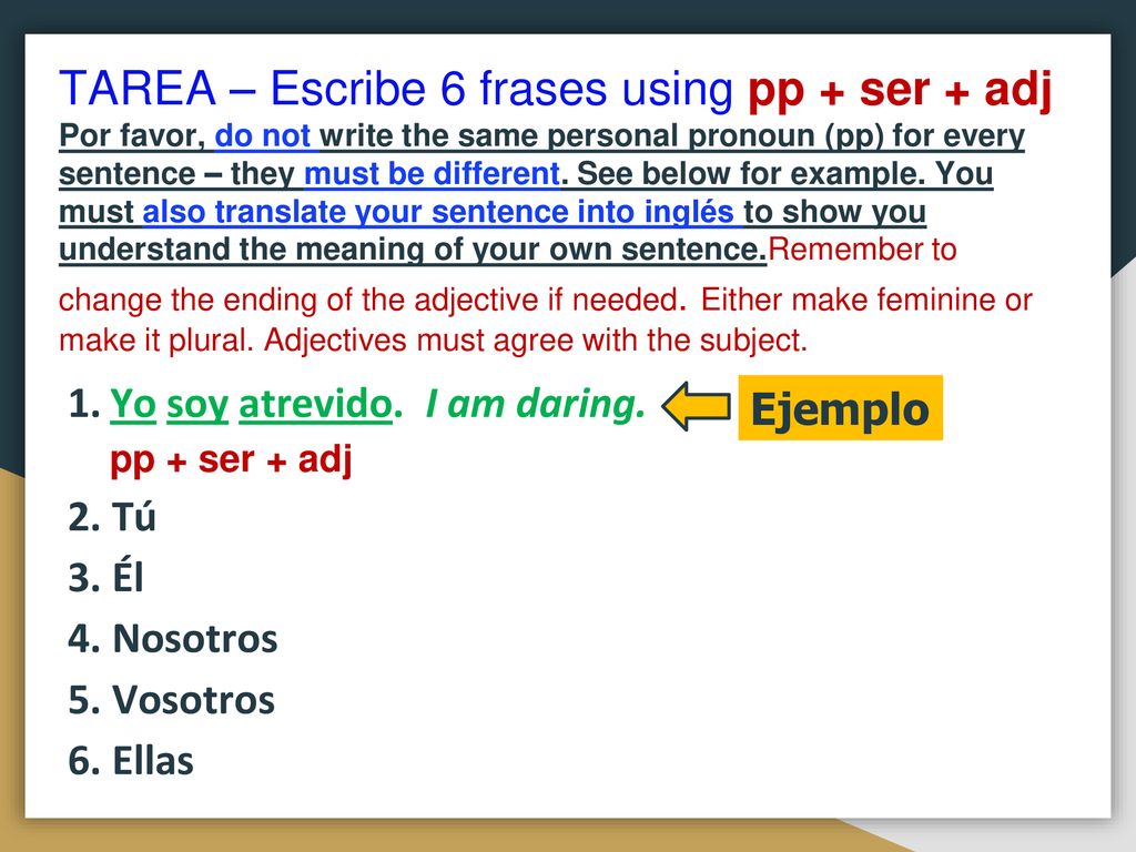 TAREA – Escribe 6 frases using pp + ser + adj Por favor, do not write the same personal pronoun (pp) for every sentence – they must be different. See below for example. You must also translate your sentence into inglés to show you understand the meaning of your own sentence.Remember to change the ending of the adjective if needed. Either make feminine or make it plural. Adjectives must agree with the subject.