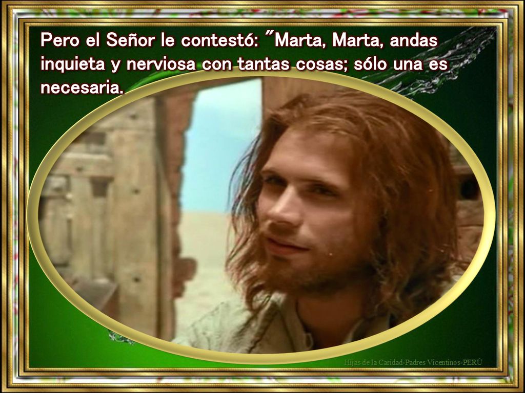 Pero el Señor le contestó: Marta, Marta, andas inquieta y nerviosa con tantas cosas; sólo una es necesaria.