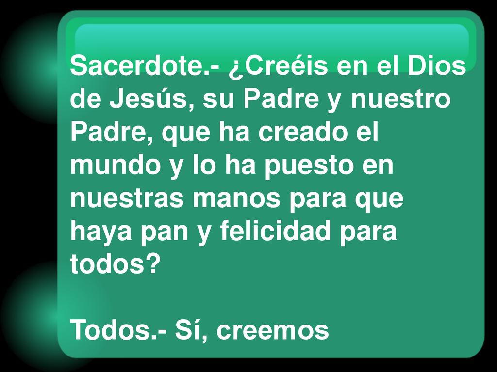 Sacerdote.- ¿Creéis en el Dios de Jesús, su Padre y nuestro Padre, que ha creado el mundo y lo ha puesto en nuestras manos para que haya pan y felicidad para todos