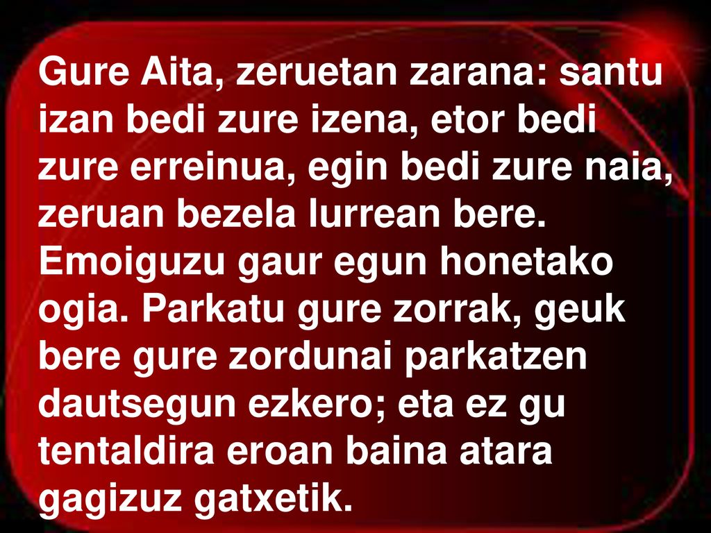 Gure Aita, zeruetan zarana: santu izan bedi zure izena, etor bedi zure erreinua, egin bedi zure naia, zeruan bezela lurrean bere.