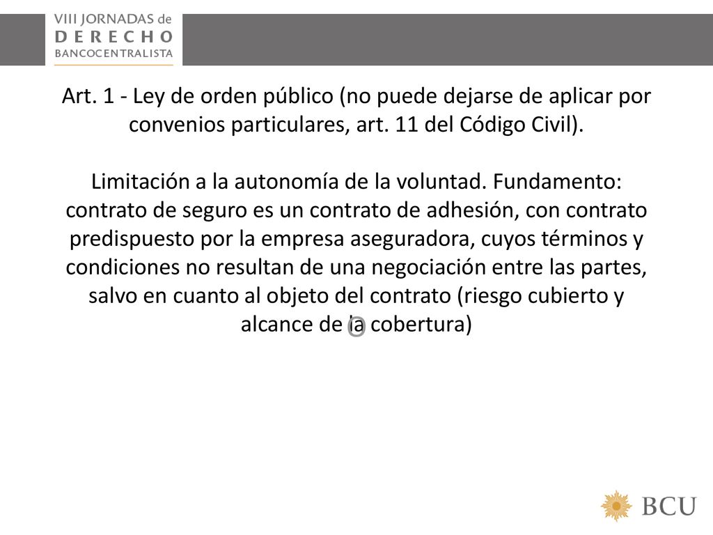 Art. 1 - Ley de orden público (no puede dejarse de aplicar por convenios particulares, art. 11 del Código Civil). Limitación a la autonomía de la voluntad. Fundamento: contrato de seguro es un contrato de adhesión, con contrato predispuesto por la empresa aseguradora, cuyos términos y condiciones no resultan de una negociación entre las partes, salvo en cuanto al objeto del contrato (riesgo cubierto y alcance de la cobertura)