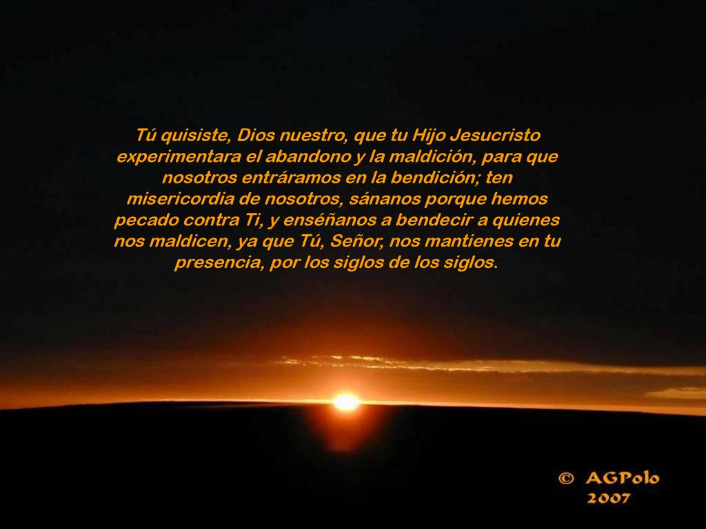Tú quisiste, Dios nuestro, que tu Hijo Jesucristo experimentara el abandono y la maldición, para que nosotros entráramos en la bendición; ten misericordia de nosotros, sánanos porque hemos pecado contra Ti, y enséñanos a bendecir a quienes nos maldicen, ya que Tú, Señor, nos mantienes en tu presencia, por los siglos de los siglos.
