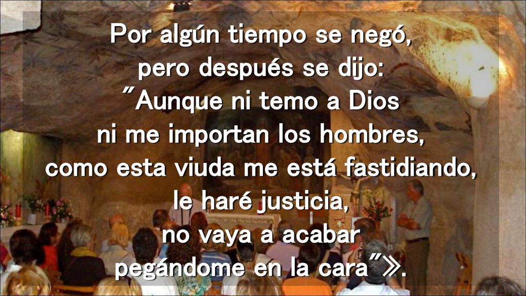 Por algún tiempo se negó, pero después se dijo: Aunque ni temo a Dios ni me importan los hombres, como esta viuda me está fastidiando, le haré justicia, no vaya a acabar pegándome en la cara ».