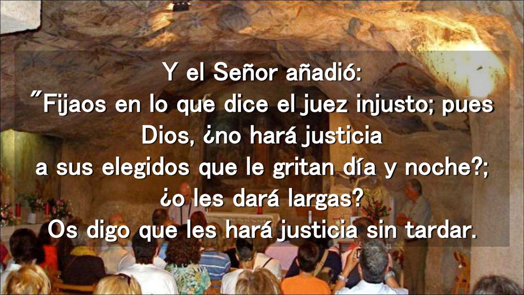Y el Señor añadió: Fijaos en lo que dice el juez injusto; pues Dios, ¿no hará justicia a sus elegidos que le gritan día y noche ; ¿o les dará largas.