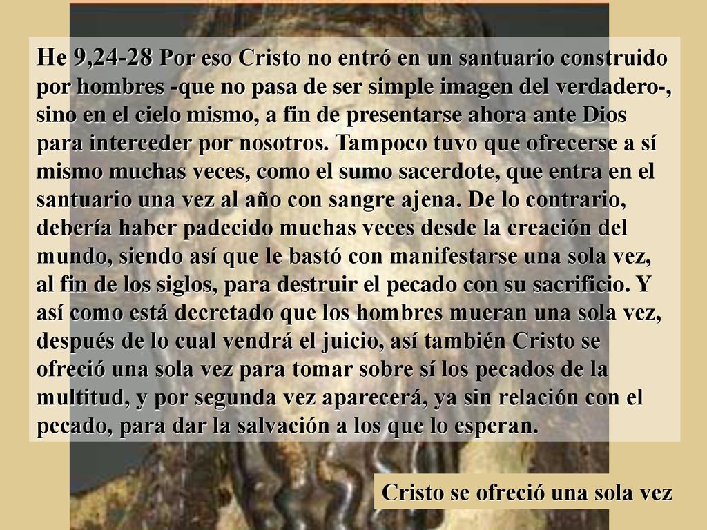 He 9,24-28 Por eso Cristo no entró en un santuario construido por hombres -que no pasa de ser simple imagen del verdadero-, sino en el cielo mismo, a fin de presentarse ahora ante Dios para interceder por nosotros. Tampoco tuvo que ofrecerse a sí mismo muchas veces, como el sumo sacerdote, que entra en el santuario una vez al año con sangre ajena. De lo contrario, debería haber padecido muchas veces desde la creación del mundo, siendo así que le bastó con manifestarse una sola vez, al fin de los siglos, para destruir el pecado con su sacrificio. Y así como está decretado que los hombres mueran una sola vez, después de lo cual vendrá el juicio, así también Cristo se ofreció una sola vez para tomar sobre sí los pecados de la multitud, y por segunda vez aparecerá, ya sin relación con el pecado, para dar la salvación a los que lo esperan.