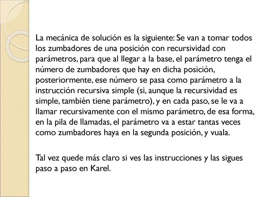 La mecánica de solución es la siguiente: Se van a tomar todos los zumbadores de una posición con recursividad con parámetros, para que al llegar a la base, el parámetro tenga el número de zumbadores que hay en dicha posición, posteriormente, ese número se pasa como parámetro a la instrucción recursiva simple (si, aunque la recursividad es simple, también tiene parámetro), y en cada paso, se le va a llamar recursivamente con el mismo parámetro, de esa forma, en la pila de llamadas, el parámetro va a estar tantas veces como zumbadores haya en la segunda posición, y vuala.