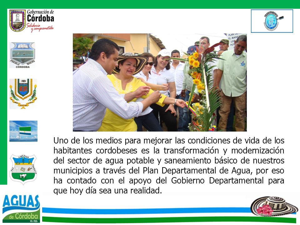 Uno de los medios para mejorar las condiciones de vida de los habitantes cordobeses es la transformación y modernización del sector de agua potable y saneamiento básico de nuestros municipios a través del Plan Departamental de Agua, por eso ha contado con el apoyo del Gobierno Departamental para que hoy día sea una realidad.