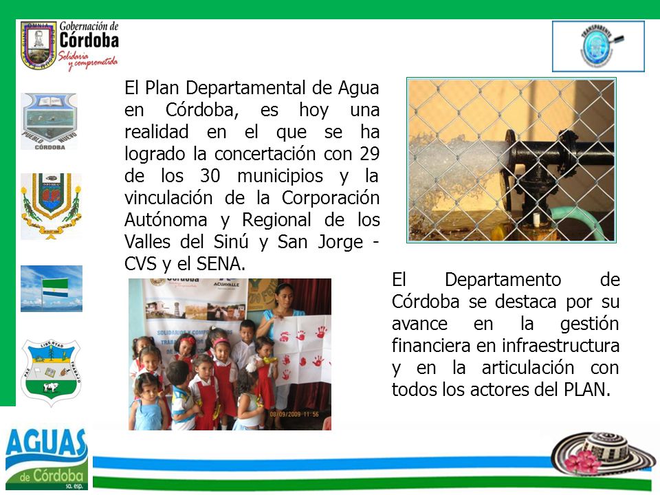 El Plan Departamental de Agua en Córdoba, es hoy una realidad en el que se ha logrado la concertación con 29 de los 30 municipios y la vinculación de la Corporación Autónoma y Regional de los Valles del Sinú y San Jorge - CVS y el SENA.
