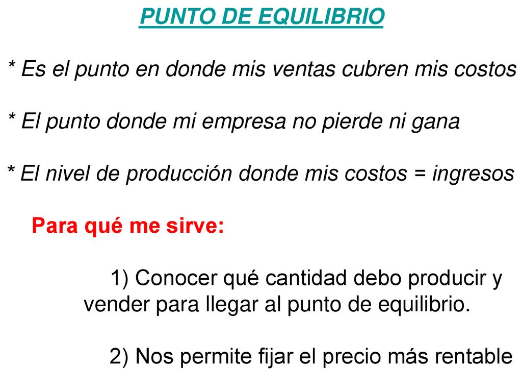 PUNTO DE EQUILIBRIO * Es el punto en donde mis ventas cubren mis costos. * El punto donde mi empresa no pierde ni gana.