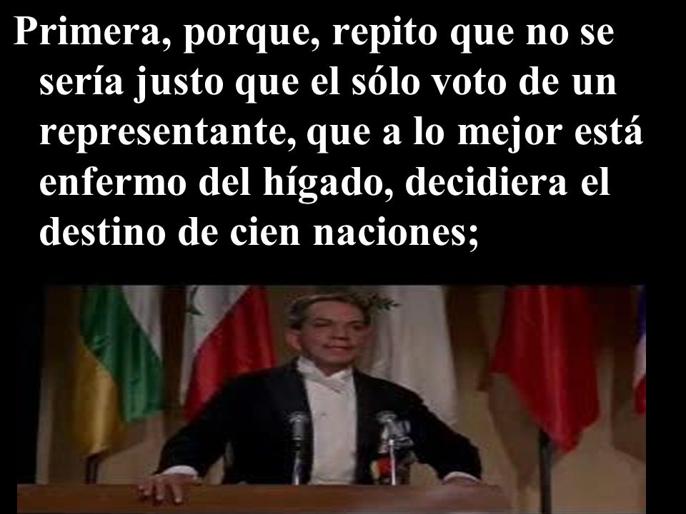 Primera, porque, repito que no se sería justo que el sólo voto de un representante, que a lo mejor está enfermo del hígado, decidiera el destino de cien naciones;