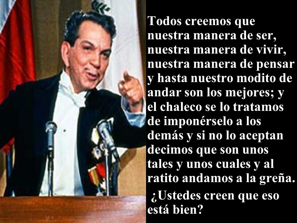 Todos creemos que nuestra manera de ser, nuestra manera de vivir, nuestra manera de pensar y hasta nuestro modito de andar son los mejores; y el chaleco se lo tratamos de imponérselo a los demás y si no lo aceptan decimos que son unos tales y unos cuales y al ratito andamos a la greña.