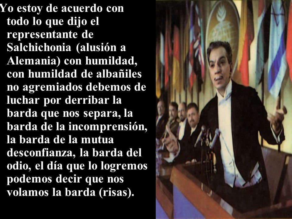 Yo estoy de acuerdo con todo lo que dijo el representante de Salchichonia (alusión a Alemania) con humildad, con humildad de albañiles no agremiados debemos de luchar por derribar la barda que nos separa, la barda de la incomprensión, la barda de la mutua desconfianza, la barda del odio, el día que lo logremos podemos decir que nos volamos la barda (risas).