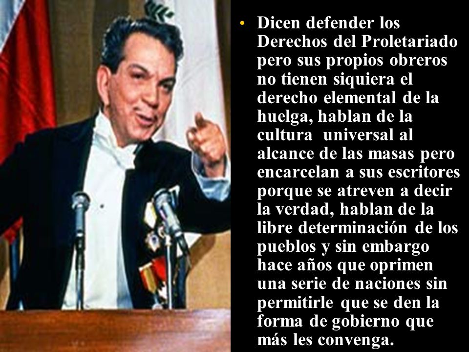 Dicen defender los Derechos del Proletariado pero sus propios obreros no tienen siquiera el derecho elemental de la huelga, hablan de la cultura universal al alcance de las masas pero encarcelan a sus escritores porque se atreven a decir la verdad, hablan de la libre determinación de los pueblos y sin embargo hace años que oprimen una serie de naciones sin permitirle que se den la forma de gobierno que más les convenga.