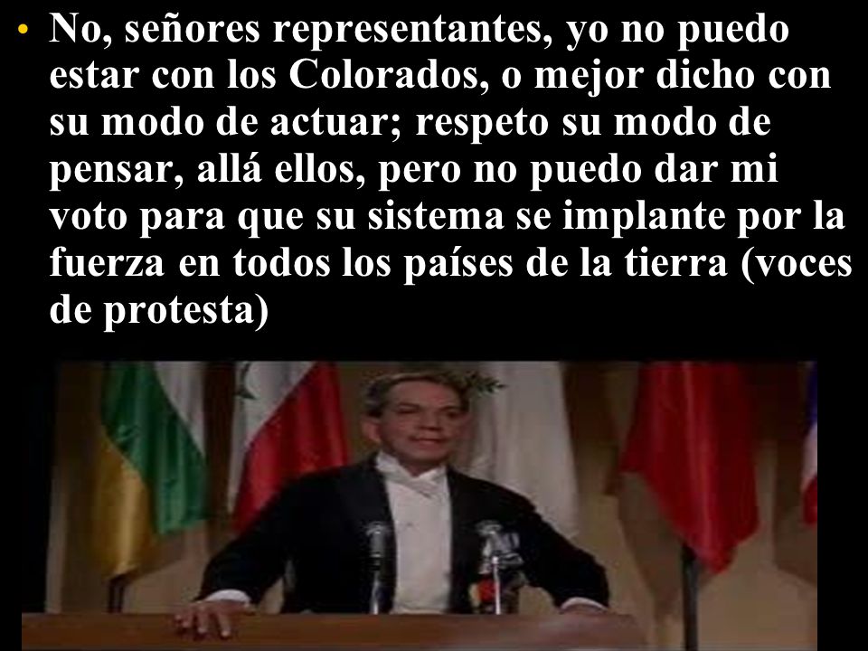No, señores representantes, yo no puedo estar con los Colorados, o mejor dicho con su modo de actuar; respeto su modo de pensar, allá ellos, pero no puedo dar mi voto para que su sistema se implante por la fuerza en todos los países de la tierra (voces de protesta)
