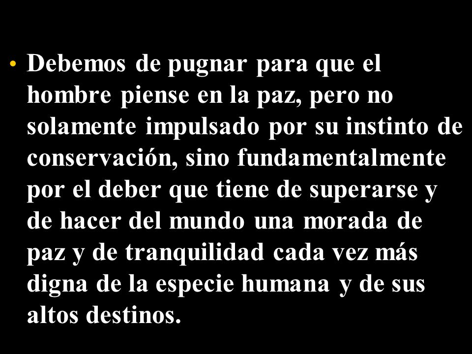 Debemos de pugnar para que el hombre piense en la paz, pero no solamente impulsado por su instinto de conservación, sino fundamentalmente por el deber que tiene de superarse y de hacer del mundo una morada de paz y de tranquilidad cada vez más digna de la especie humana y de sus altos destinos.