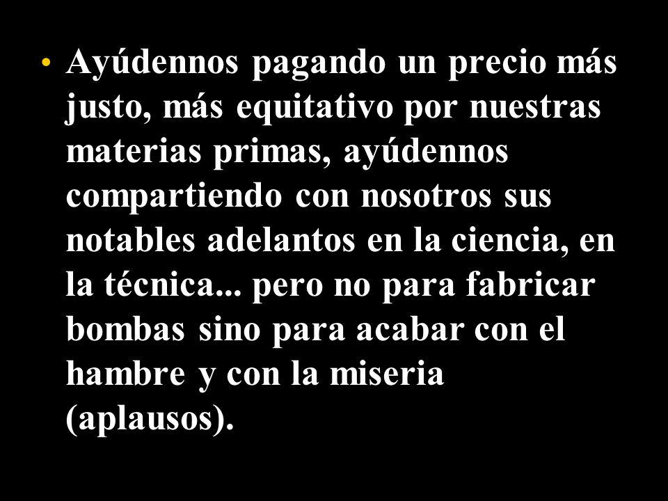 Ayúdennos pagando un precio más justo, más equitativo por nuestras materias primas, ayúdennos compartiendo con nosotros sus notables adelantos en la ciencia, en la técnica...