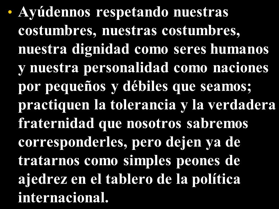 Ayúdennos respetando nuestras costumbres, nuestras costumbres, nuestra dignidad como seres humanos y nuestra personalidad como naciones por pequeños y débiles que seamos; practiquen la tolerancia y la verdadera fraternidad que nosotros sabremos corresponderles, pero dejen ya de tratarnos como simples peones de ajedrez en el tablero de la política internacional.