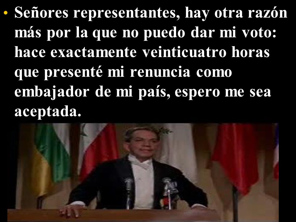 Señores representantes, hay otra razón más por la que no puedo dar mi voto: hace exactamente veinticuatro horas que presenté mi renuncia como embajador de mi país, espero me sea aceptada.