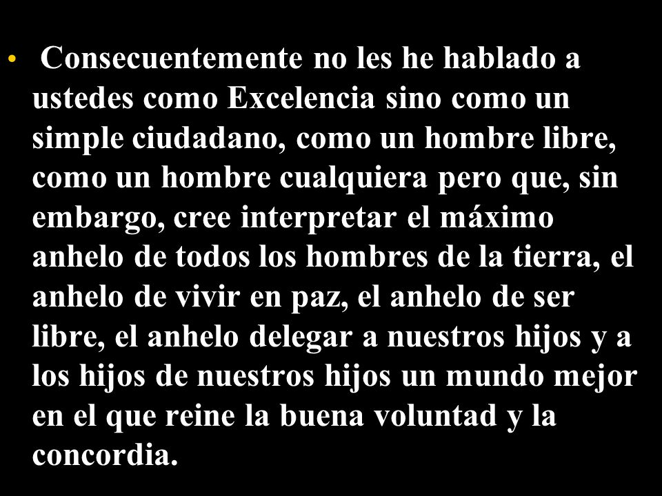 Consecuentemente no les he hablado a ustedes como Excelencia sino como un simple ciudadano, como un hombre libre, como un hombre cualquiera pero que, sin embargo, cree interpretar el máximo anhelo de todos los hombres de la tierra, el anhelo de vivir en paz, el anhelo de ser libre, el anhelo delegar a nuestros hijos y a los hijos de nuestros hijos un mundo mejor en el que reine la buena voluntad y la concordia.