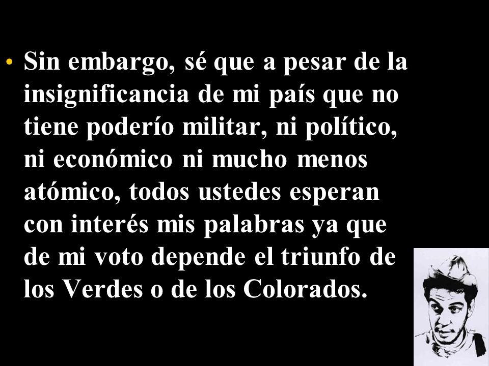 Sin embargo, sé que a pesar de la insignificancia de mi país que no tiene poderío militar, ni político, ni económico ni mucho menos atómico, todos ustedes esperan con interés mis palabras ya que de mi voto depende el triunfo de los Verdes o de los Colorados.