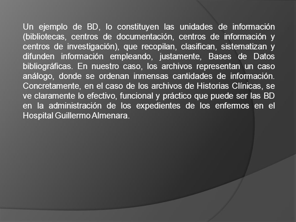 Un ejemplo de BD, lo constituyen las unidades de información (bibliotecas, centros de documentación, centros de información y centros de investigación), que recopilan, clasifican, sistematizan y difunden información empleando, justamente, Bases de Datos bibliográficas.